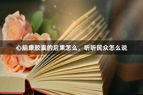 心脑康胶囊的后果怎么,听听民众怎么说