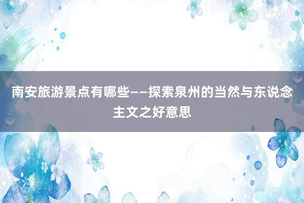 南安旅游景点有哪些——探索泉州的当然与东说念主文之好意思