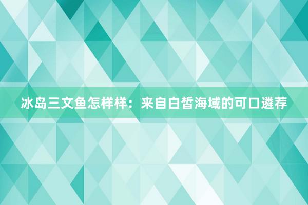 冰岛三文鱼怎样样:来自白皙海域的可口遴荐