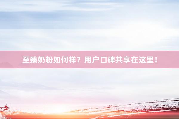 至臻奶粉如何样?用户口碑共享在这里!