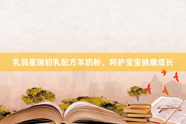 乳润星瑞初乳配方羊奶粉,呵护宝宝健康成长