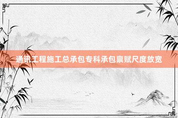 通讯工程施工总承包专科承包禀赋尺度放宽
