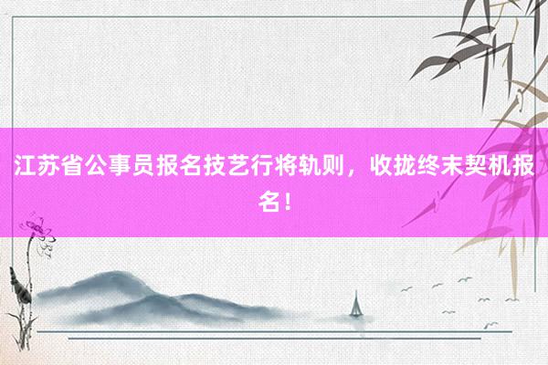 江苏省公事员报名技艺行将轨则,收拢终末契机报名!